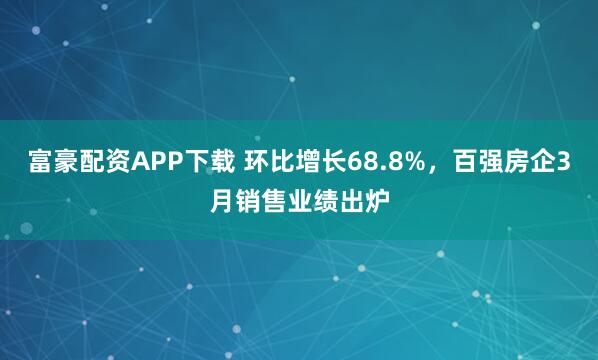富豪配资APP下载 环比增长68.8%,百强房企3月销售业绩出炉