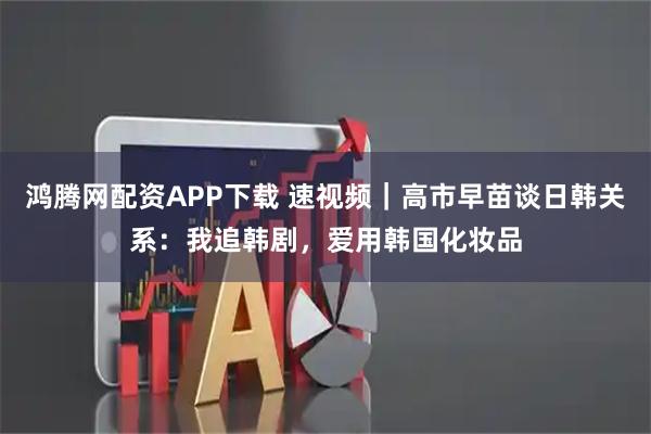 鸿腾网配资APP下载 速视频｜高市早苗谈日韩关系：我追韩剧，爱用韩国化妆品