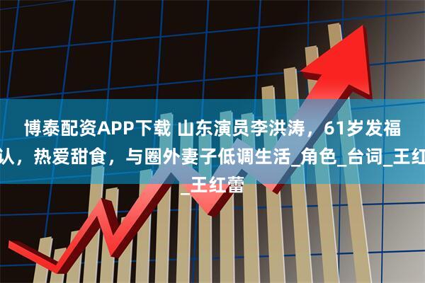 博泰配资APP下载 山东演员李洪涛，61岁发福难认，热爱甜食，与圈外妻子低调生活_角色_台词_王红蕾