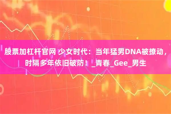 股票加杠杆官网 少女时代：当年猛男DNA被撩动，时隔多年依旧破防！_青春_Gee_男生