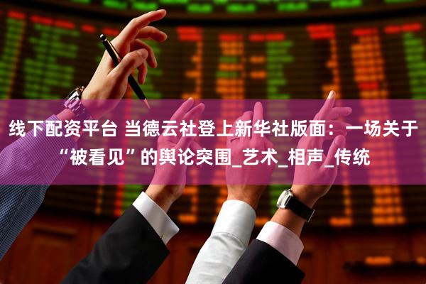 线下配资平台 当德云社登上新华社版面：一场关于“被看见”的舆论突围_艺术_相声_传统
