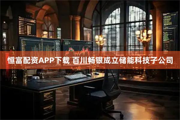 恒富配资APP下载 百川畅银成立储能科技子公司