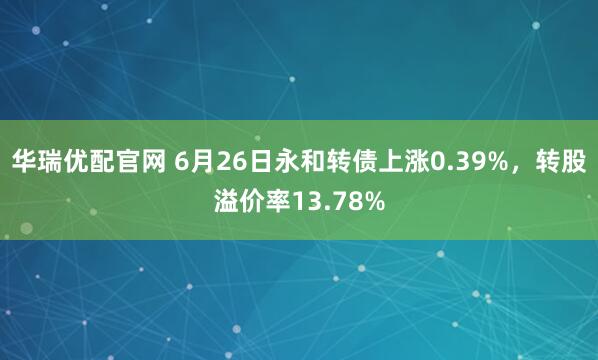 华瑞优配官网 6月26日永和转债上涨0.39%，转股溢价率13.78%