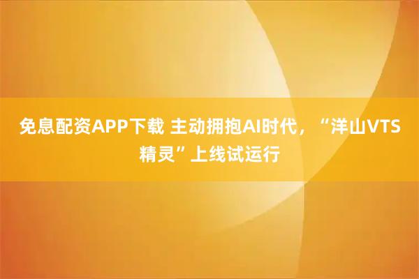 免息配资APP下载 主动拥抱AI时代，“洋山VTS精灵”上线试运行