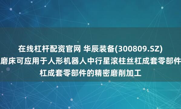 在线杠杆配资官网 华辰装备(300809.SZ)：精密内外螺纹磨床可应用于人形机器人中行星滚柱丝杠成套零部件的精密磨削加工