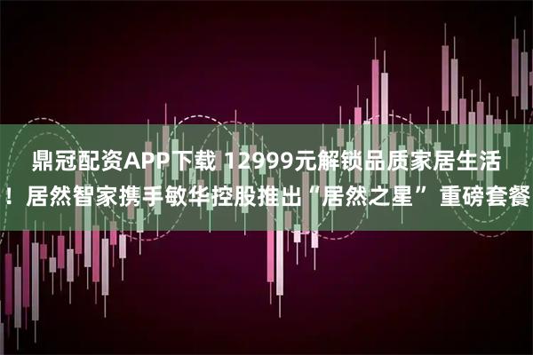 鼎冠配资APP下载 12999元解锁品质家居生活！居然智家携手敏华控股推出“居然之星” 重磅套餐