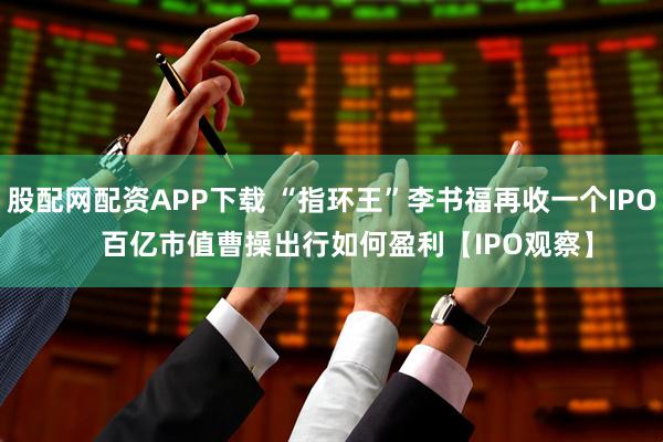 股配网配资APP下载 “指环王”李书福再收一个IPO    百亿市值曹操出行如何盈利【IPO观察】