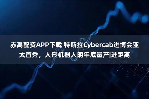 赤禹配资APP下载 特斯拉Cybercab进博会亚太首秀，人形机器人明年底量产|进距离