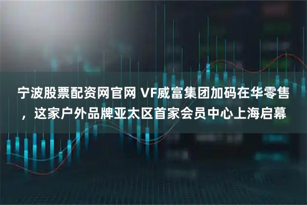 宁波股票配资网官网 VF威富集团加码在华零售，这家户外品牌亚太区首家会员中心上海启幕