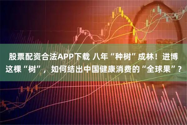 股票配资合法APP下载 八年“种树”成林！进博这棵“树”，如何结出中国健康消费的“全球果”？