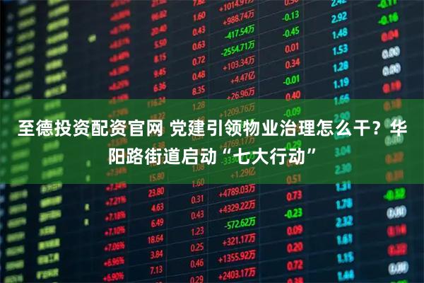 至德投资配资官网 党建引领物业治理怎么干？华阳路街道启动“七大行动”