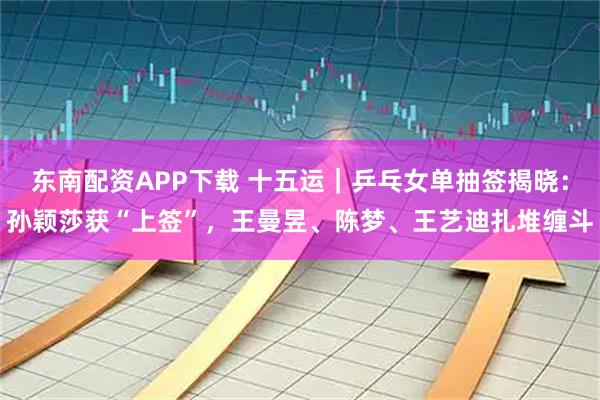 东南配资APP下载 十五运｜乒乓女单抽签揭晓：孙颖莎获“上签”，王曼昱、陈梦、王艺迪扎堆缠斗