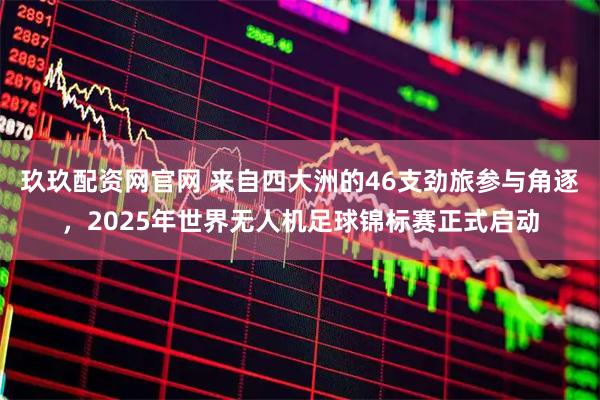 玖玖配资网官网 来自四大洲的46支劲旅参与角逐，2025年世界无人机足球锦标赛正式启动