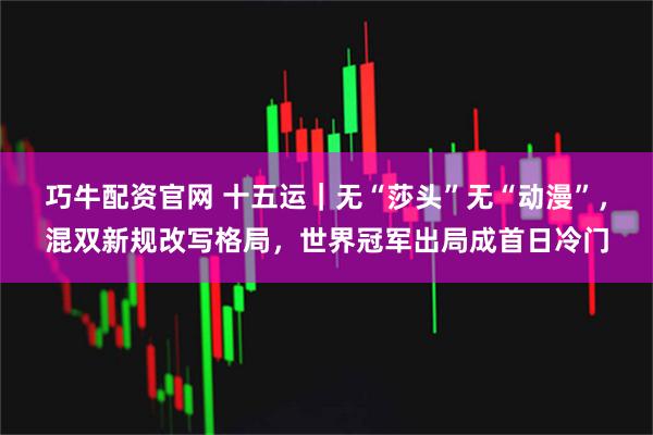 巧牛配资官网 十五运｜无“莎头”无“动漫”，混双新规改写格局，世界冠军出局成首日冷门