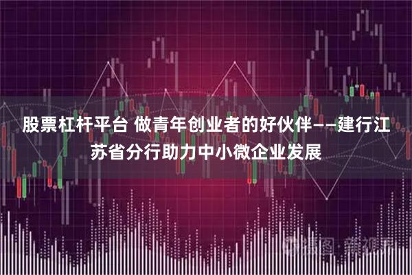 股票杠杆平台 做青年创业者的好伙伴——建行江苏省分行助力中小微企业发展
