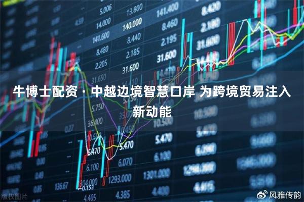 牛博士配资 · 中越边境智慧口岸 为跨境贸易注入新动能