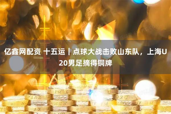 亿鑫网配资 十五运｜点球大战击败山东队，上海U20男足摘得铜牌