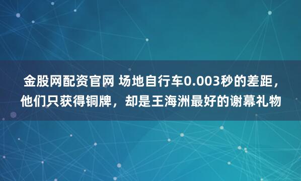 金股网配资官网 场地自行车0.003秒的差距，他们只获得铜牌，却是王海洲最好的谢幕礼物