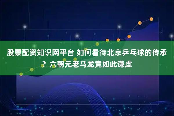 股票配资知识网平台 如何看待北京乒乓球的传承？六朝元老马龙竟如此谦虚