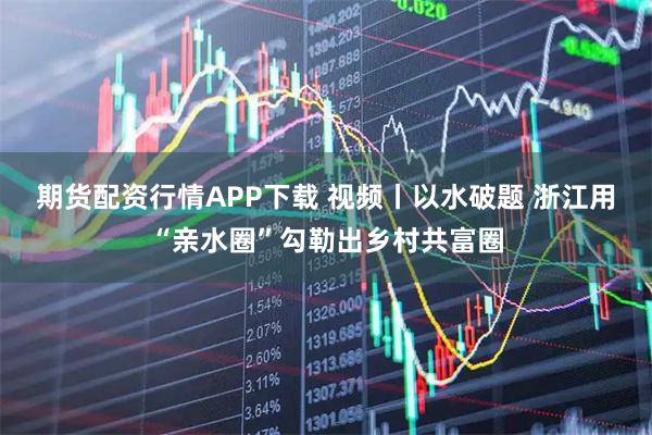 期货配资行情APP下载 视频丨以水破题 浙江用“亲水圈”勾勒出乡村共富圈