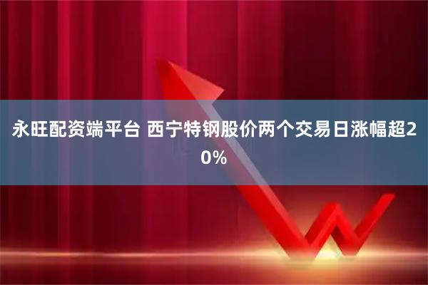 永旺配资端平台 西宁特钢股价两个交易日涨幅超20%